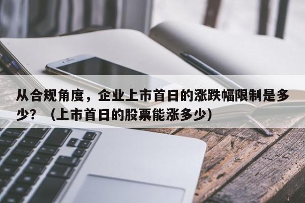 从合规角度，企业上市首日的涨跌幅限制是多少？（上市首日的股票能涨多少）-第1张图片-深圳中科创投