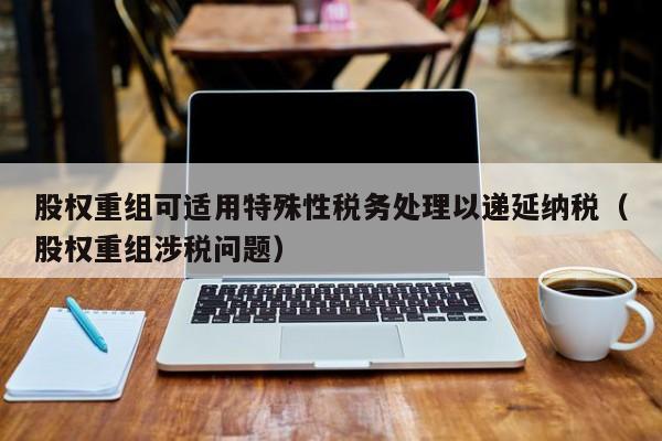 股权重组可适用特殊性税务处理以递延纳税(股权重组涉税问题)-第1张图片-深圳中科创投 股权重组可适用特殊性税务处理以递延纳税(股权重组涉税问题)-第1张图片-深圳中科创投